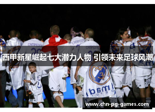 西甲新星崛起七大潜力人物 引领未来足球风潮